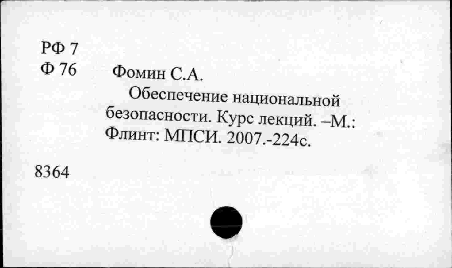 ﻿РФ 7
Ф 76	Фомин С.А.
Обеспечение национальной безопасности. Курс лекций. —М • Флинт: МПСИ. 2007.-224с.
8364